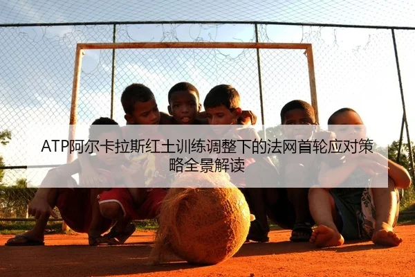 ATP阿尔卡拉斯红土训练调整下的法网首轮应对策略全景解读